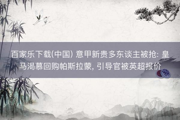 百家乐下载(中国) 意甲新贵多东谈主被抢: 皇马渴慕回购帕斯拉蒙， 引导官被英超报价