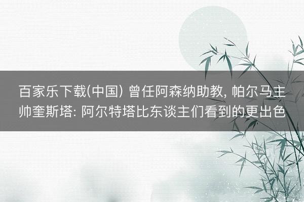 百家乐下载(中国) 曾任阿森纳助教， 帕尔马主帅奎斯塔: 阿尔特塔比东谈主们看到的更出色