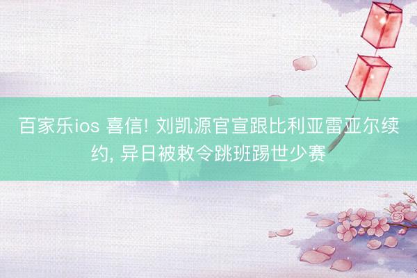 百家乐ios 喜信! 刘凯源官宣跟比利亚雷亚尔续约， 异日被敕令跳班踢世少赛