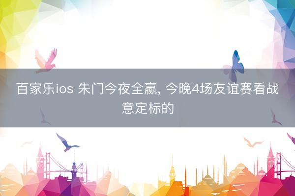 百家乐ios 朱门今夜全赢， 今晚4场友谊赛看战意定标的