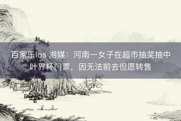 百家乐ios 湘媒：河南一女子在超市抽奖抽中叶界杯门票，因无法前去但愿转售