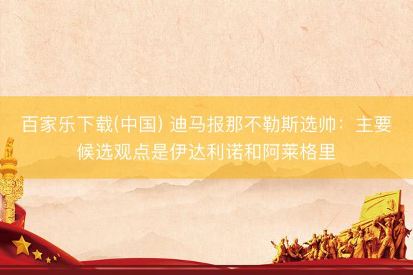 百家乐下载(中国) 迪马报那不勒斯选帅：主要候选观点是伊达利诺和阿莱格里