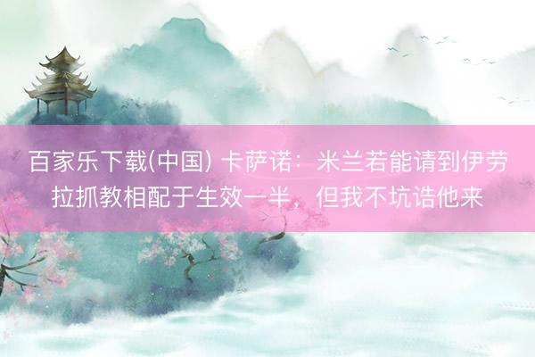 百家乐下载(中国) 卡萨诺：米兰若能请到伊劳拉抓教相配于生效一半，但我不坑诰他来