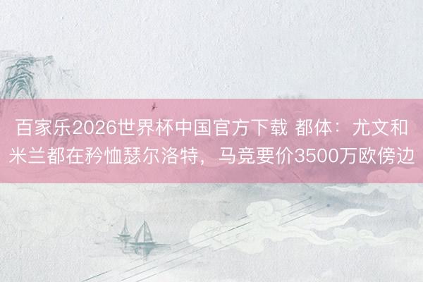 百家乐2026世界杯中国官方下载 都体：尤文和米兰都在矜恤瑟尔洛特，马竞要价3500万欧傍边