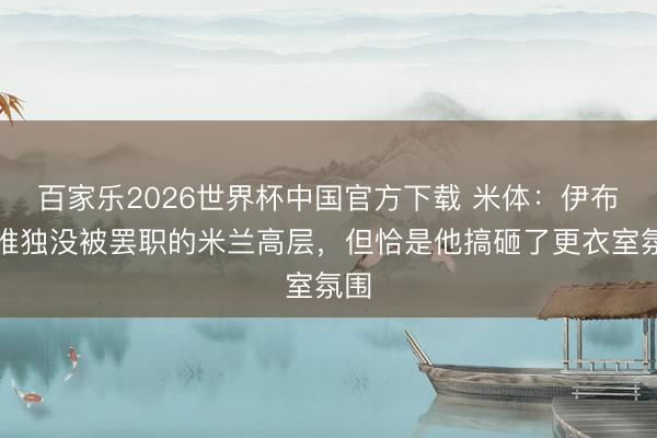 百家乐2026世界杯中国官方下载 米体：伊布成唯独没被罢职的米兰高层，但恰是他搞砸了更衣室氛围