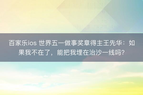 百家乐ios 世界五一做事奖章得主王先华：如果我不在了，能把我埋在治沙一线吗？
