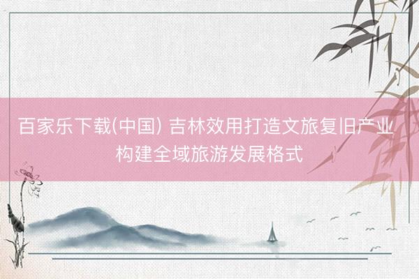 百家乐下载(中国) 吉林效用打造文旅复旧产业 构建全域旅游发展格式