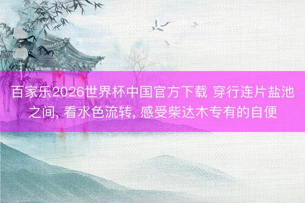百家乐2026世界杯中国官方下载 穿行连片盐池之间， 看水色流转， 感受柴达木专有的自便