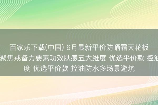 百家乐下载(中国) 6月最新平价防晒霜天花板排名榜巨擘测评 聚焦戒备力要素功效肤感五大维度 优选平价款 控油防水多场景避坑