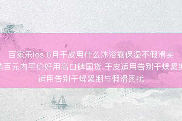 百家乐ios 6月干皮用什么沐浴露保湿不假滑实测更新 | 优选百元内平价好用高口碑国货 干皮适用告别干燥紧绷与假滑困扰