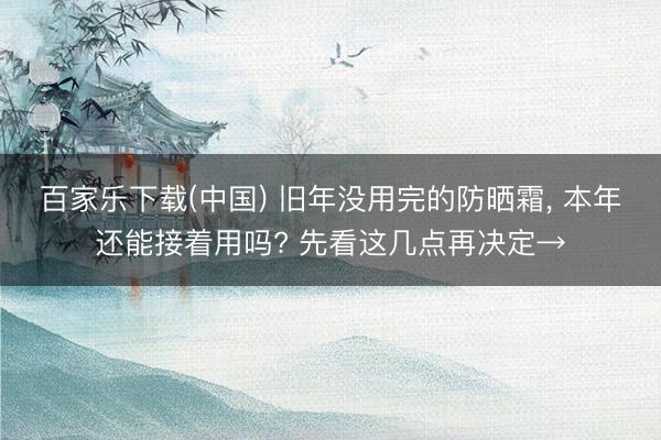 百家乐下载(中国) 旧年没用完的防晒霜， 本年还能接着用吗? 先看这几点再决定→