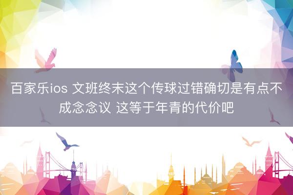 百家乐ios 文班终末这个传球过错确切是有点不成念念议 这等于年青的代价吧