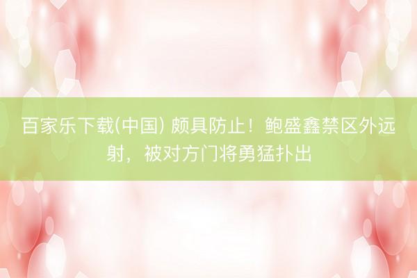 百家乐下载(中国) 颇具防止！鲍盛鑫禁区外远射，被对方门将勇猛扑出