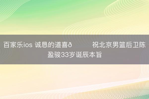 百家乐ios 诚恳的道喜🎂祝北京男篮后卫陈盈骏33岁诞辰本旨