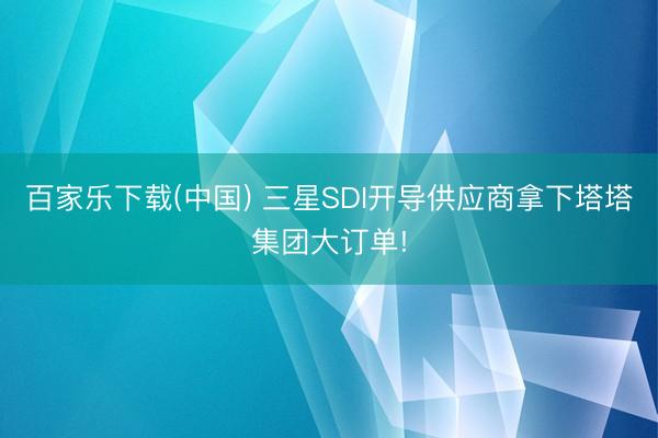 百家乐下载(中国) 三星SDI开导供应商拿下塔塔集团大订单!