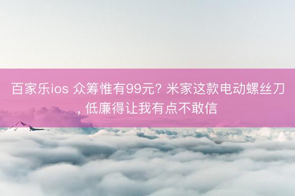 百家乐ios 众筹惟有99元? 米家这款电动螺丝刀， 低廉得让我有点不敢信