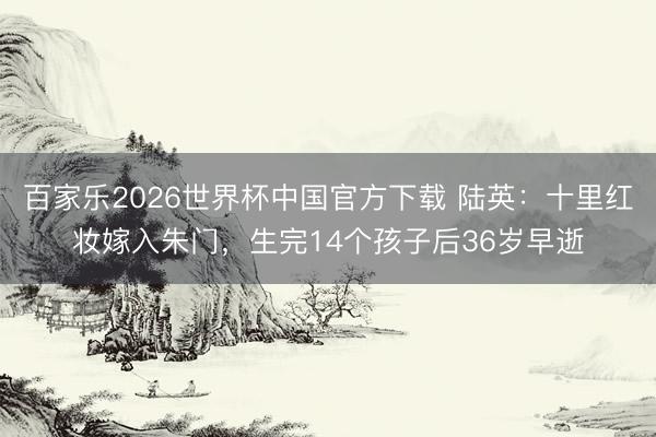 百家乐2026世界杯中国官方下载 陆英:十里红妆嫁入朱门,生完14个孩子后36岁早逝
