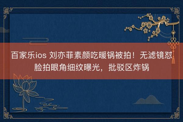 百家乐ios 刘亦菲素颜吃暖锅被拍!无滤镜怼脸拍眼角细纹曝光,批驳区炸锅