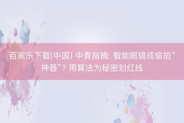 百家乐下载(中国) 中青指摘: 智能眼镜成偷拍“神器”? 用算法为秘密划红线