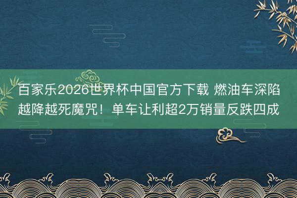 百家乐2026世界杯中国官方下载 燃油车深陷越降越死魔咒！单车让利超2万销量反跌四成