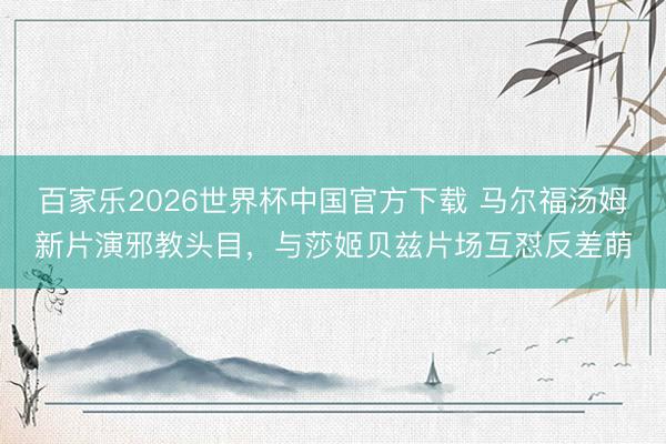 百家乐2026世界杯中国官方下载 马尔福汤姆新片演邪教头目，与莎姬贝兹片场互怼反差萌