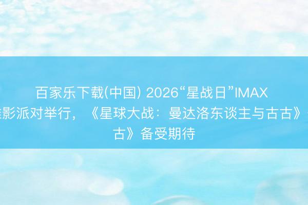 百家乐下载(中国) 2026“星战日”IMAX 相等不雅影派对举行，《星球大战：曼达洛东谈主与古古》备受期待