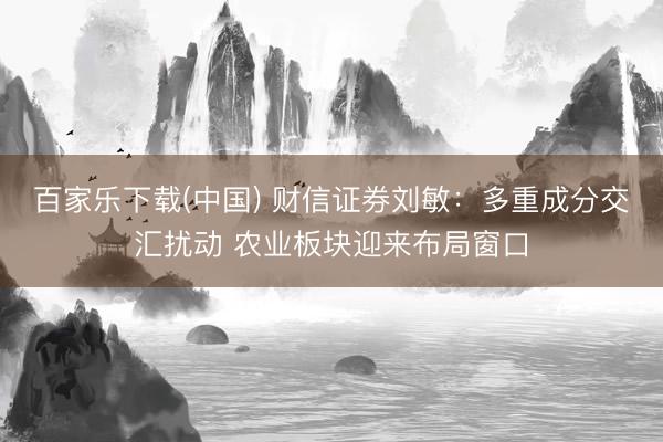 百家乐下载(中国) 财信证券刘敏:多重成分交汇扰动 农业板块迎来布局窗口