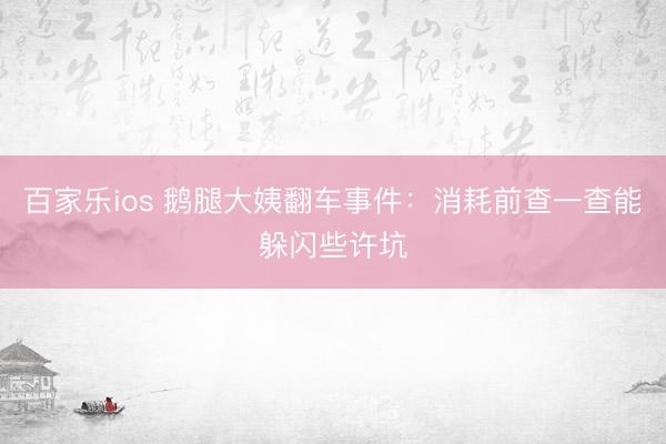 百家乐ios 鹅腿大姨翻车事件：消耗前查一查能躲闪些许坑