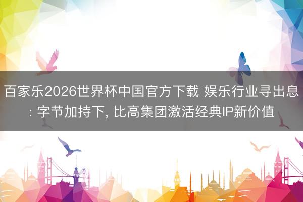 百家乐2026世界杯中国官方下载 娱乐行业寻出息: 字节加持下， 比高集团激活经典IP新价值