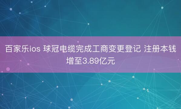 百家乐ios 球冠电缆完成工商变更登记 注册本钱增至3.89亿元
