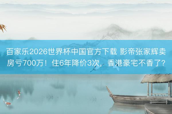 百家乐2026世界杯中国官方下载 影帝张家辉卖房亏700万！住6年降价3次，香港豪宅不香了？
