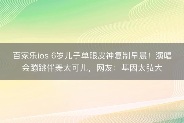 百家乐ios 6岁儿子单眼皮神复制早晨!演唱会蹦跳伴舞太可儿,网友:基因太弘大