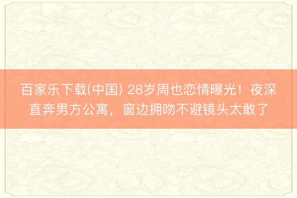 百家乐下载(中国) 28岁周也恋情曝光！夜深直奔男方公寓，窗边拥吻不避镜头太敢了