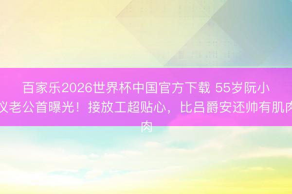百家乐2026世界杯中国官方下载 55岁阮小仪老公首曝光！接放工超贴心，比吕爵安还帅有肌肉