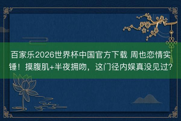 百家乐2026世界杯中国官方下载 周也恋情实锤！摸腹肌+半夜拥吻，这门径内娱真没见过？