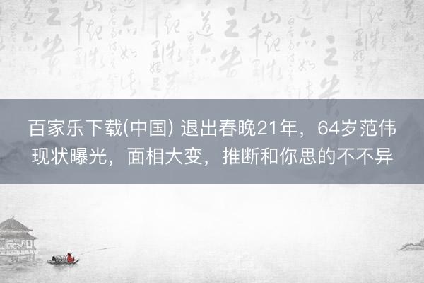 百家乐下载(中国) 退出春晚21年，64岁范伟现状曝光，面相大变，推断和你思的不不异