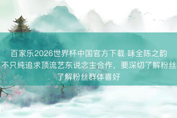 百家乐2026世界杯中国官方下载 味全陈之韵谈营销：不只纯追求顶流艺东说念主合作，要深切了解粉丝群体喜好