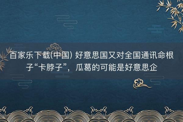 百家乐下载(中国) 好意思国又对全国通讯命根子“卡脖子”，瓜葛的可能是好意思企