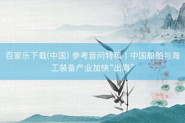 百家乐下载(中国) 参考音问特稿丨中国船舶与海工装备产业加快“出海”