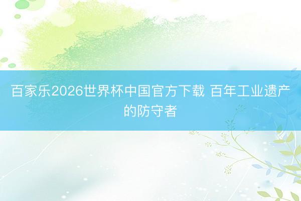 百家乐2026世界杯中国官方下载 百年工业遗产的防守者