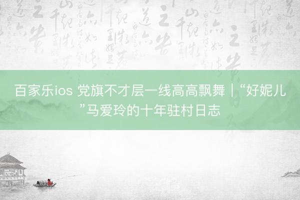 百家乐ios 党旗不才层一线高高飘舞｜“好妮儿”马爱玲的十年驻村日志