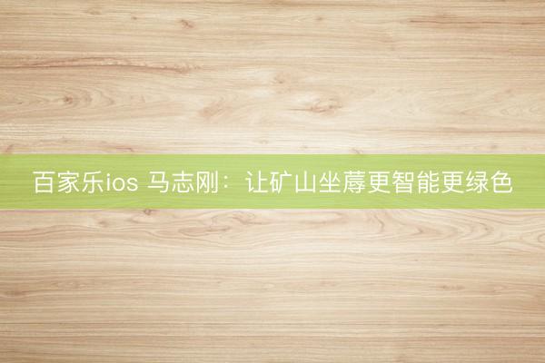 百家乐ios 马志刚：让矿山坐蓐更智能更绿色