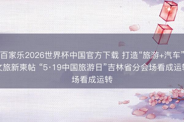 百家乐2026世界杯中国官方下载 打造“旅游+汽车”文旅新柬帖 “5·19中国旅游日”吉林省分会场看成运转