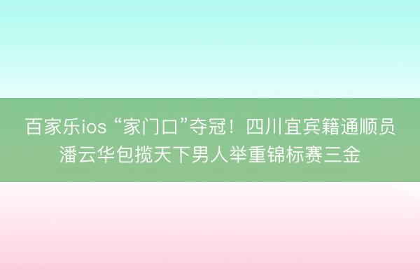 百家乐ios “家门口”夺冠！四川宜宾籍通顺员潘云华包揽天下男人举重锦标赛三金