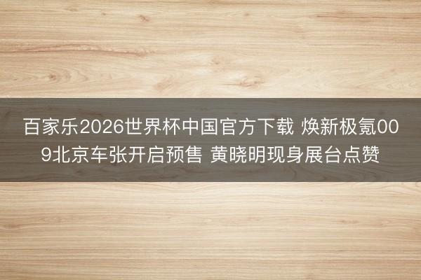 百家乐2026世界杯中国官方下载 焕新极氪009北京车张开启预售 黄晓明现身展台点赞