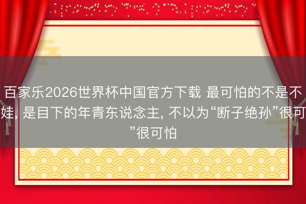 百家乐2026世界杯中国官方下载 最可怕的不是不生娃， 是目下的年青东说念主， 不以为“断子绝孙”很可怕