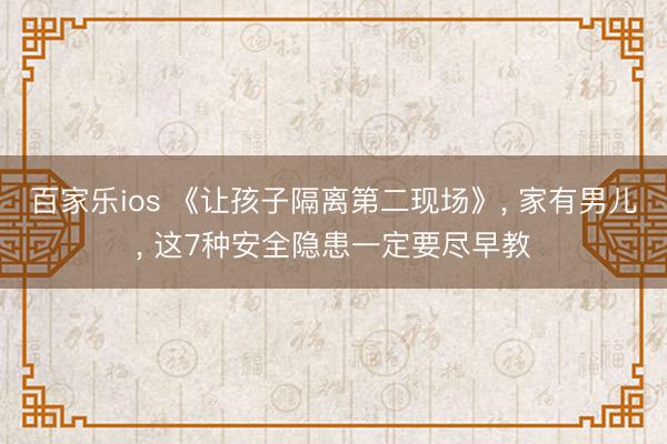 百家乐ios 《让孩子隔离第二现场》， 家有男儿， 这7种安全隐患一定要尽早教