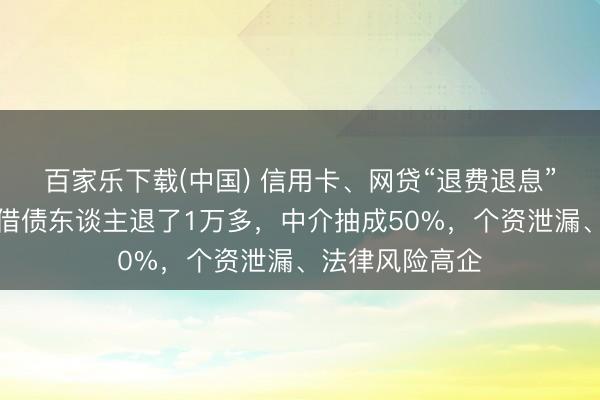 百家乐下载(中国) 信用卡、网贷“退费退息”灰产走访：有借债东谈主退了1万多，中介抽成50%，个资泄漏、法律风险高企