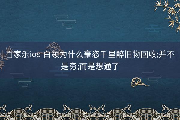 百家乐ios 白领为什么豪恣千里醉旧物回收;并不是穷;而是想通了