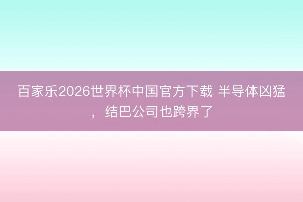 百家乐2026世界杯中国官方下载 半导体凶猛，结巴公司也跨界了